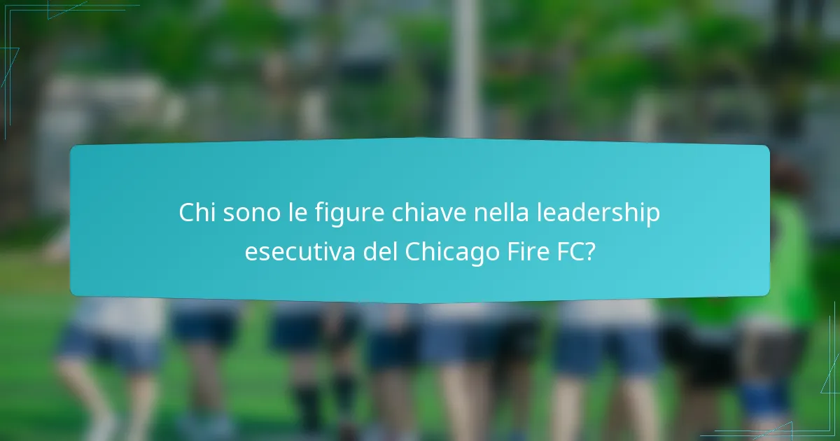 Chi sono le figure chiave nella leadership esecutiva del Chicago Fire FC?